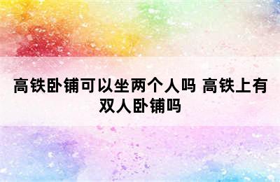 高铁卧铺可以坐两个人吗 高铁上有双人卧铺吗